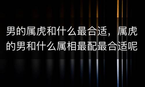 男的属虎和什么最合适，属虎的男和什么属相最配最合适呢