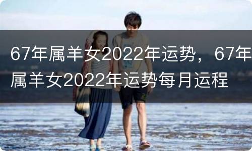 67年属羊女2022年运势，67年属羊女2022年运势每月运程