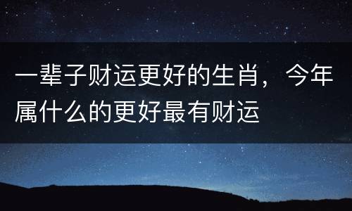 一辈子财运更好的生肖，今年属什么的更好最有财运