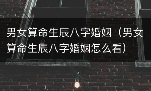 男女算命生辰八字婚姻（男女算命生辰八字婚姻怎么看）