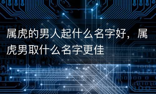属虎的男人起什么名字好，属虎男取什么名字更佳