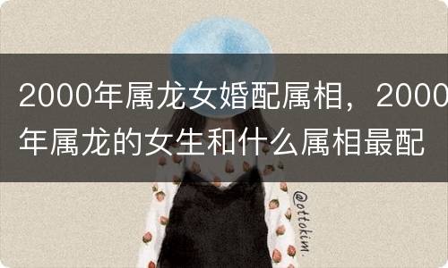 2000年属龙女婚配属相，2000年属龙的女生和什么属相最配婚