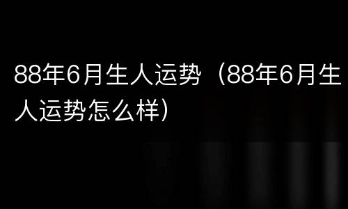 88年6月生人运势（88年6月生人运势怎么样）