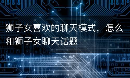 狮子女喜欢的聊天模式，怎么和狮子女聊天话题