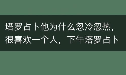 塔罗占卜他为什么忽冷忽热，很喜欢一个人，下午塔罗占卜了一下和他有没有结