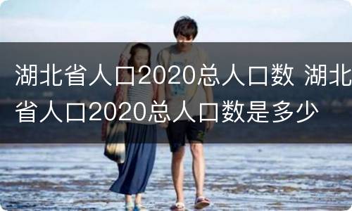 湖北省人口2020总人口数 湖北省人口2020总人口数是多少