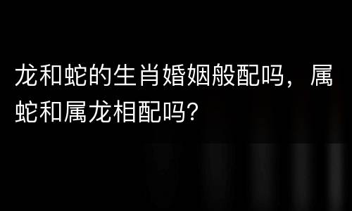 龙和蛇的生肖婚姻般配吗，属蛇和属龙相配吗？