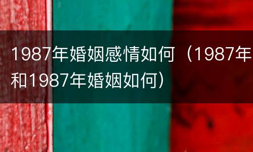 1987年婚姻感情如何(1987年和1987年婚姻如何)
