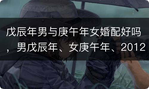 戊辰年男与庚午年女婚配好吗，男戊辰年、女庚午年、2012年5月6号（农