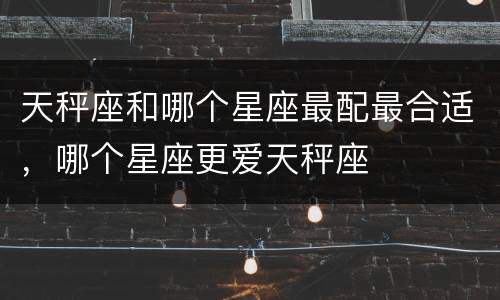 天秤座和哪个星座最配最合适，哪个星座更爱天秤座