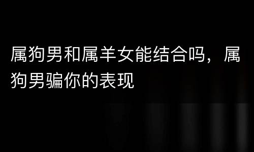 属狗男和属羊女能结合吗，属狗男骗你的表现