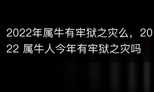 2022年属牛有牢狱之灾么，2022 属牛人今年有牢狱之灾吗
