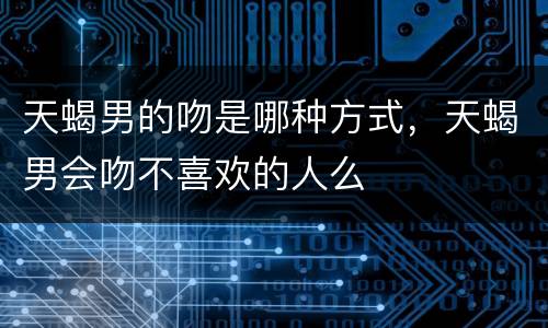 天蝎男的吻是哪种方式，天蝎男会吻不喜欢的人么