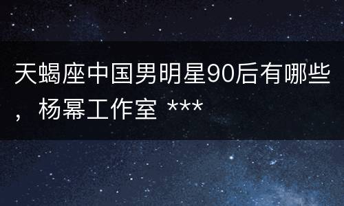 天蝎座中国男明星90后有哪些，杨幂工作室 ***