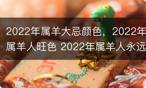 2022年属羊大忌颜色，2022年属羊人旺色 2022年属羊人永远最旺的颜色
