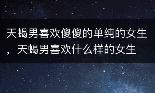 天蝎男喜欢傻傻的单纯的女生，天蝎男喜欢什么样的女生