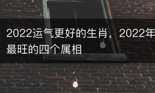 2022运气更好的生肖，2022年最旺的四个属相