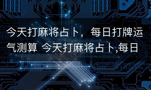 今天打麻将占卜，每日打牌运气测算 今天打麻将占卜,每日打牌运气测算准吗