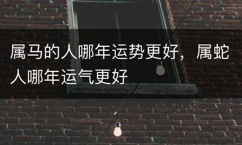 属马的人哪年运势更好，属蛇人哪年运气更好