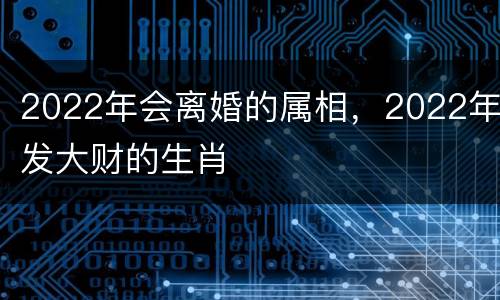 2022年会离婚的属相，2022年发大财的生肖