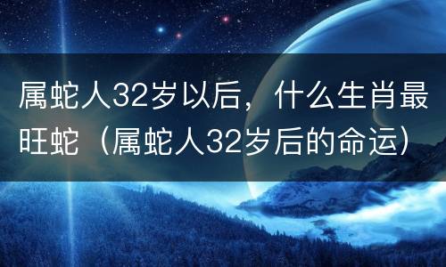 属蛇人32岁以后，什么生肖最旺蛇（属蛇人32岁后的命运）