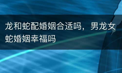 龙和蛇配婚姻合适吗，男龙女蛇婚姻幸福吗