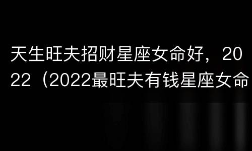 天生旺夫招财星座女命好，2022（2022最旺夫有钱星座女命好）