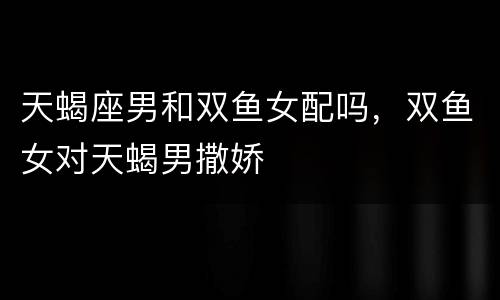 天蝎座男和双鱼女配吗，双鱼女对天蝎男撒娇