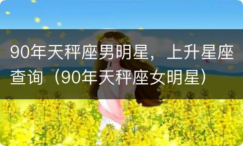 90年天秤座男明星，上升星座查询（90年天秤座女明星）