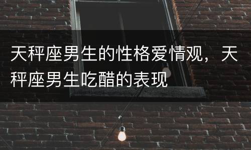 天秤座男生的性格爱情观，天秤座男生吃醋的表现