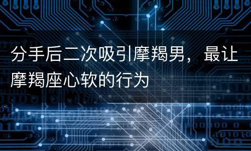 分手后二次吸引摩羯男，最让摩羯座心软的行为