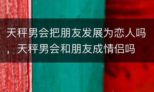 天秤男会把朋友发展为恋人吗，天秤男会和朋友成情侣吗
