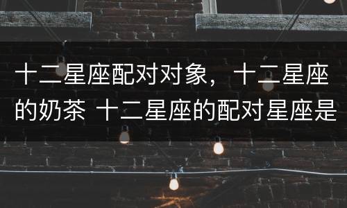 十二星座配对对象，十二星座的奶茶 十二星座的配对星座是什么