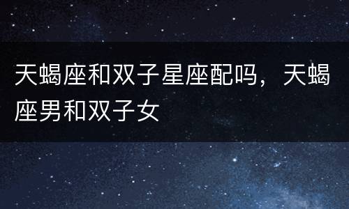 天蝎座和双子星座配吗，天蝎座男和双子女