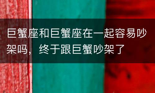 巨蟹座和巨蟹座在一起容易吵架吗，终于跟巨蟹吵架了