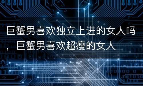 巨蟹男喜欢独立上进的女人吗，巨蟹男喜欢超瘦的女人