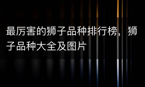 最厉害的狮子品种排行榜，狮子品种大全及图片