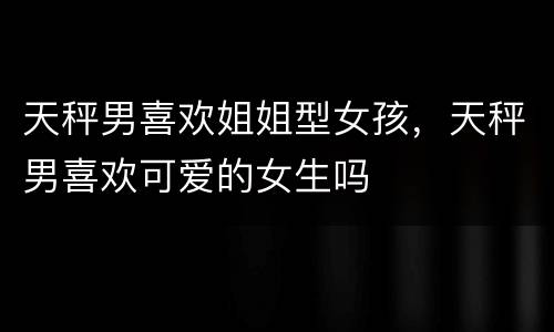 天秤男喜欢姐姐型女孩，天秤男喜欢可爱的女生吗