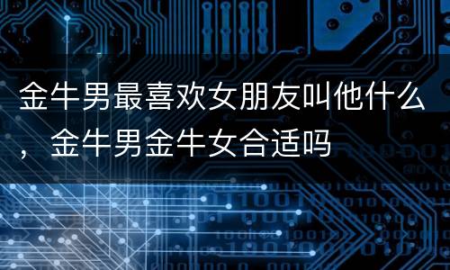 金牛男最喜欢女朋友叫他什么，金牛男金牛女合适吗