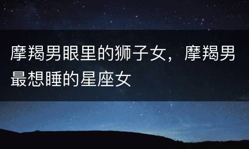 摩羯男眼里的狮子女，摩羯男最想睡的星座女