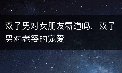 双子男对女朋友霸道吗，双子男对老婆的宠爱