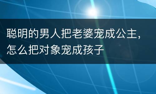 聪明的男人把老婆宠成公主，怎么把对象宠成孩子