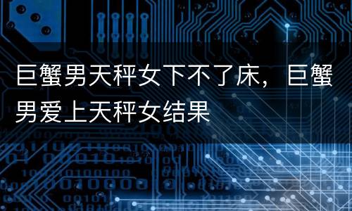 巨蟹男天秤女下不了床，巨蟹男爱上天秤女结果