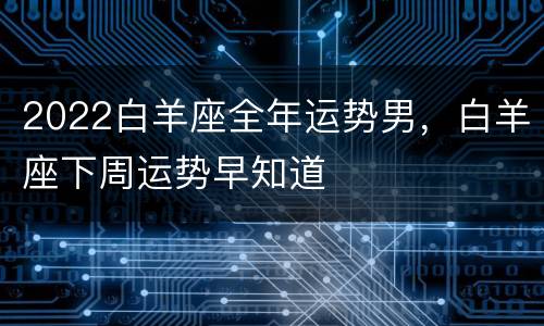 2022白羊座全年运势男，白羊座下周运势早知道