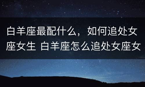 白羊座最配什么，如何追处女座女生 白羊座怎么追处女座女生