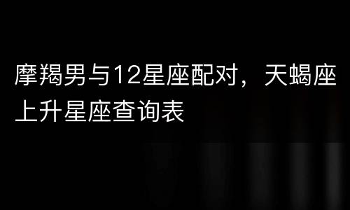 摩羯男与12星座配对，天蝎座上升星座查询表
