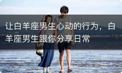 让白羊座男生心动的行为，白羊座男生跟你分享日常