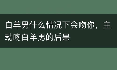 白羊男什么情况下会吻你，主动吻白羊男的后果