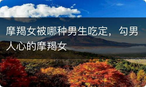 摩羯女被哪种男生吃定，勾男人心的摩羯女