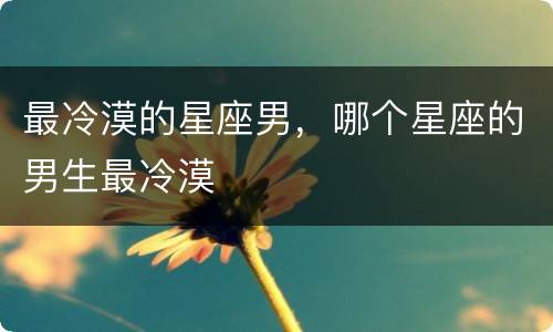 最冷漠的星座男，哪个星座的男生最冷漠